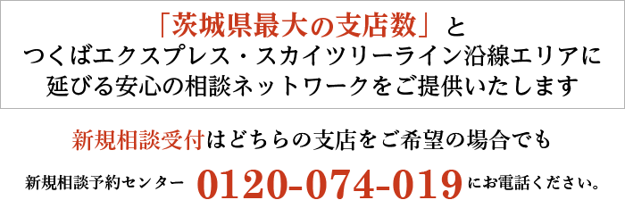 「茨城県最大の支店数」で安心の相談ネットワークをご提供いたします。新規相談受付はどちらの支店をご希望の場合でも新規相談受付専用ダイヤル 0120-074-019 にお電話ください。