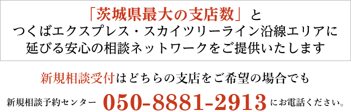 「茨城県最大の支店数」で安心の相談ネットワークをご提供いたします。新規相談受付はどちらの支店をご希望の場合でも新規相談受付専用ダイヤル 050-8881-2913 にお電話ください。